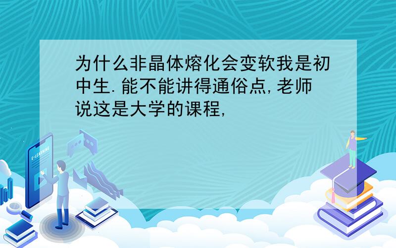 为什么非晶体熔化会变软我是初中生.能不能讲得通俗点,老师说这是大学的课程,