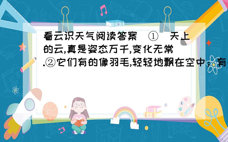 看云识天气阅读答案　①　天上的云,真是姿态万千,变化无常.②它们有的像羽毛,轻轻地飘在空中；有的像鱼鳞,一片片整整齐齐地排列着；有的像羊群,来来去去；有的像一床大棉被,严严实实