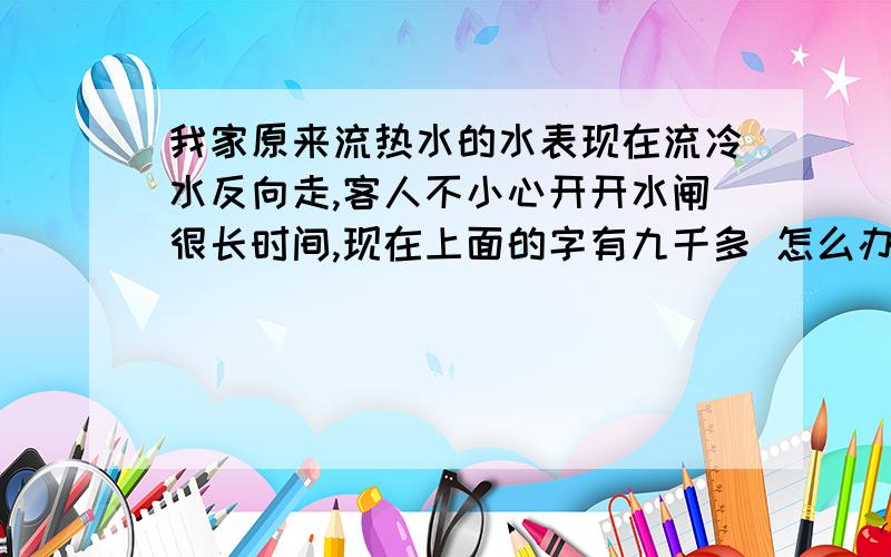 我家原来流热水的水表现在流冷水反向走,客人不小心开开水闸很长时间,现在上面的字有九千多 怎么办呀我家之前有供24小时热水的,后来没供热水了,热水那个水闸流的是冷水但方向改变了,