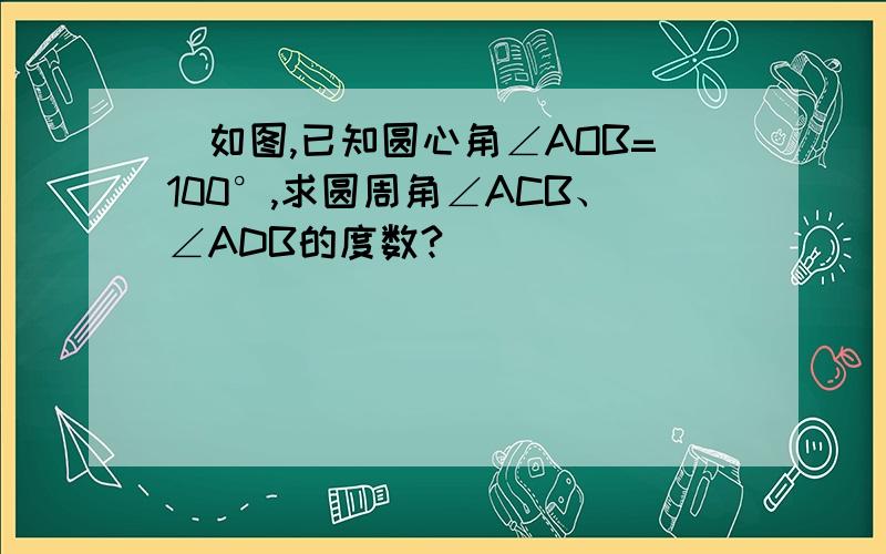 ）如图,已知圆心角∠AOB=100°,求圆周角∠ACB、∠ADB的度数?