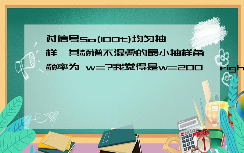 对信号Sa(100t)均匀抽样,其频谱不混叠的最小抽样角频率为 w=?我觉得是w=200 ,right?Sa(100t)---->门宽200,最高w=100,再由抽样定理乘上2,得200