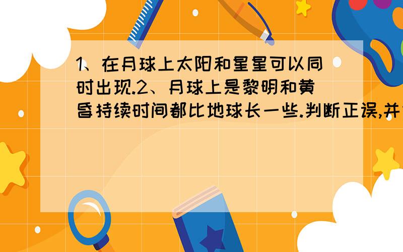 1、在月球上太阳和星星可以同时出现.2、月球上是黎明和黄昏持续时间都比地球长一些.判断正误,并简要说明理由.