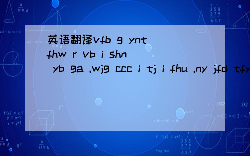 英语翻译vfb g ynt fhw r vb i shn yb ga ,wjg ccc i tj i fhu ,ny jfd tfyr thnn fhu tj b fhu tj b ,nrg thnn wf fha bqv fha ipws,shn mqb wb cccc nrg mqb wb,gmpu i cqyt q gnf e adpx r shn if ,p su bn i qaj ka ,wjm qiu sk c mqb mqb wb ,xx c ue vb ka ,c