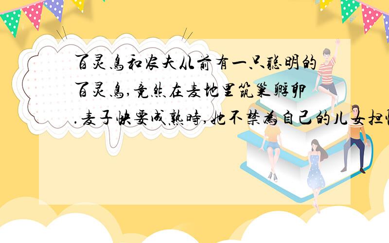 百灵鸟和农夫从前有一只聪明的百灵鸟,竟然在麦地里筑巢孵卵.麦子快要成熟时,她不禁为自己的儿女担忧起来.要是割麦人一到,肯定会发现他们,把他们害死.为了防患于未然,她每天早上出去