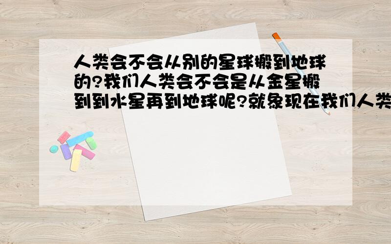 人类会不会从别的星球搬到地球的?我们人类会不会是从金星搬到到水星再到地球呢?就象现在我们人类想要搬到火星一样!