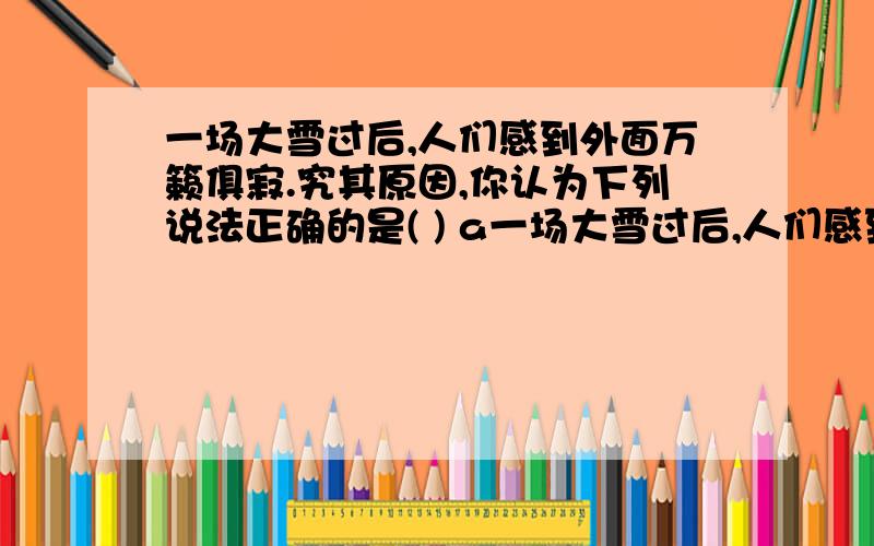 一场大雪过后,人们感到外面万籁俱寂.究其原因,你认为下列说法正确的是( ) a一场大雪过后,人们感到外面万籁俱寂.究其原因,你认为下列说法正确的是(           )a可能是大雪后,行驶的车辆减