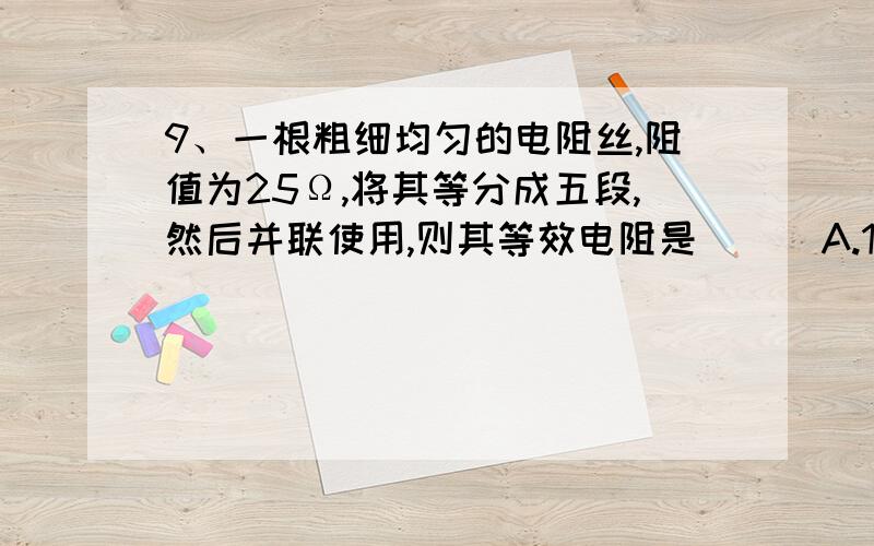 9、一根粗细均匀的电阻丝,阻值为25Ω,将其等分成五段,然后并联使用,则其等效电阻是（ ） A.1/25Ω B.1请问选哪一个答案