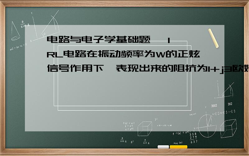 电路与电子学基础题 ,1 一RL电路在振动频率为W的正炫信号作用下,表现出来的阻抗为1+j3欧姆,当正选信号频率变为3w时,RL电路表现出来得阻抗为（ ）a 1+j欧姆 b 1+j3欧姆 c 1+j9欧姆 d 1+j6欧姆2 两