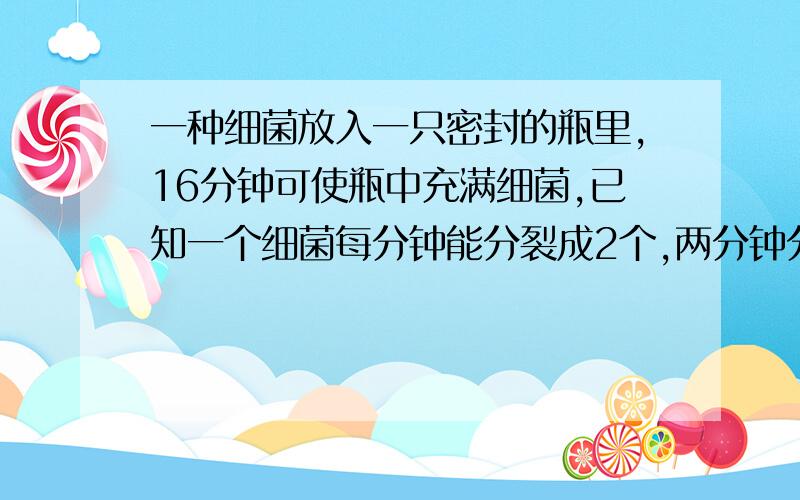 一种细菌放入一只密封的瓶里,16分钟可使瓶中充满细菌,已知一个细菌每分钟能分裂成2个,两分钟分裂成4个,