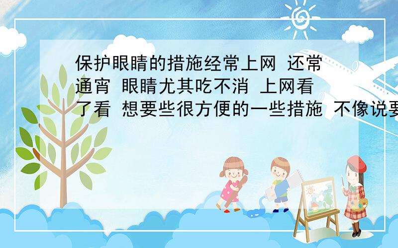 保护眼睛的措施经常上网 还常通宵 眼睛尤其吃不消 上网看了看 想要些很方便的一些措施 不像说要吃什么 要注意用眼时间