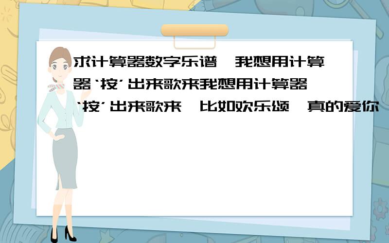 求计算器数字乐谱,我想用计算器‘按’出来歌来我想用计算器‘按’出来歌来,比如欢乐颂,真的爱你,或者萨克斯吹出的那种轻音乐,只要您会的,请把数字发上来,请注意节奏间隔,请按此格式