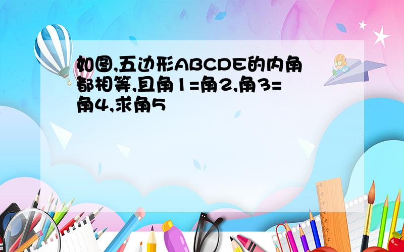 如图,五边形ABCDE的内角都相等,且角1=角2,角3=角4,求角5