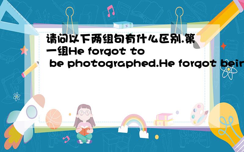 请问以下两组句有什么区别.第一组He forgot to be photographed.He forgot being photographed.第二组He forgot that he had to be photographed.he forgot that he had been photographed.对不起，我提问时没说清楚。我这4个例句