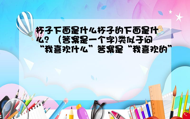 杯子下面是什么杯子的下面是什么？（答案是一个字)类似于问“我喜欢什么”答案是“我喜欢的”