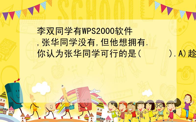 李双同学有WPS2000软件,张华同学没有,但他想拥有.你认为张华同学可行的是(      ).A)趁李双同学不在去复制一份       B)经李双同学同意后才复制一份 C)到软件专卖店买一份D)到其他地方去复制