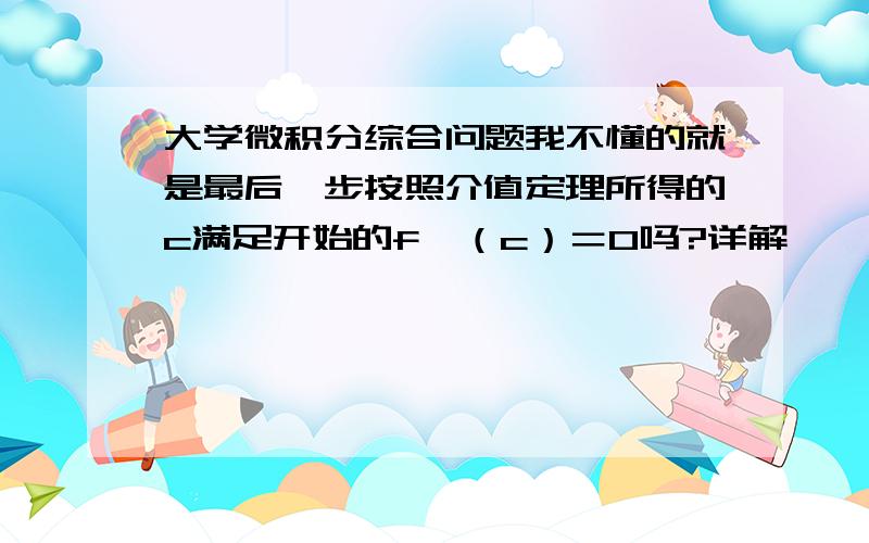 大学微积分综合问题我不懂的就是最后一步按照介值定理所得的c满足开始的f'（c）＝0吗?详解,