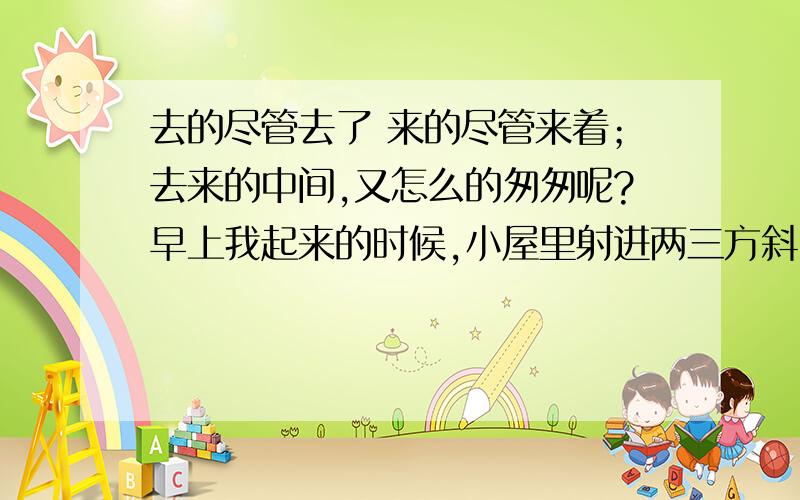 去的尽管去了 来的尽管来着；去来的中间,又怎么的匆匆呢?早上我起来的时候,小屋里射进两三方斜…求原文