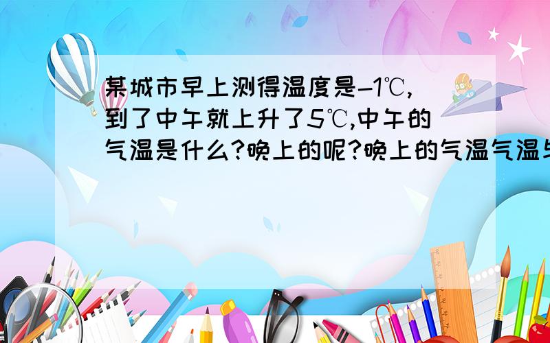 某城市早上测得温度是-1℃,到了中午就上升了5℃,中午的气温是什么?晚上的呢?晚上的气温气温与早上气温相比较变化了多少?怎么样表示?