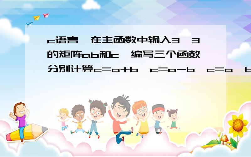 c语言,在主函数中输入3×3的矩阵ab和c,编写三个函数分别计算c=a+b,c=a-b,c=a*b并将计算结果返回主函数输出.用指针写调试正确给100,