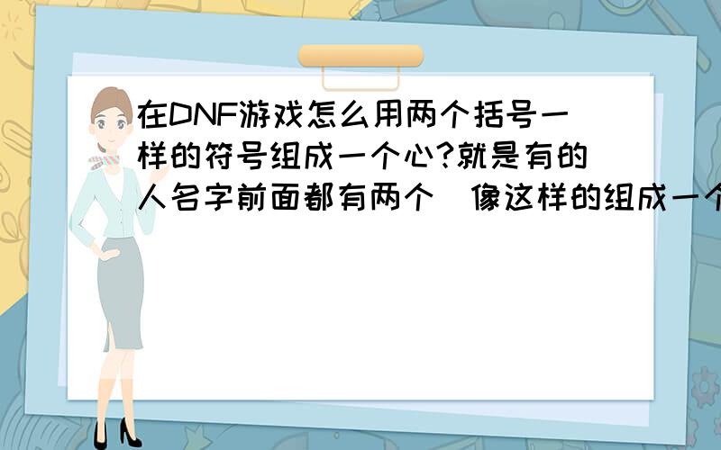 在DNF游戏怎么用两个括号一样的符号组成一个心?就是有的人名字前面都有两个（像这样的组成一个心型,很好看的,求教高手告知怎么打出来的,怎么打的要写哦,（或者实在没有就来几个好看