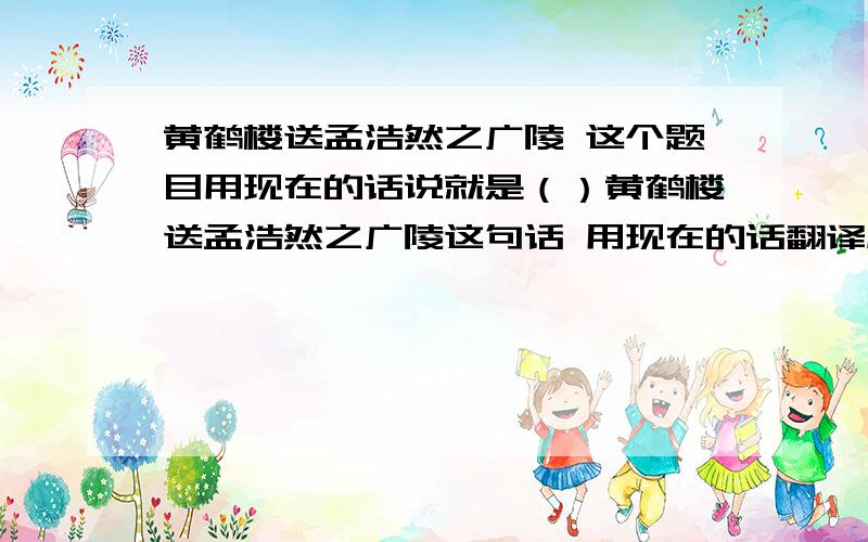 黄鹤楼送孟浩然之广陵 这个题目用现在的话说就是（）黄鹤楼送孟浩然之广陵这句话 用现在的话翻译成（）