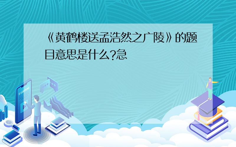 《黄鹤楼送孟浩然之广陵》的题目意思是什么?急