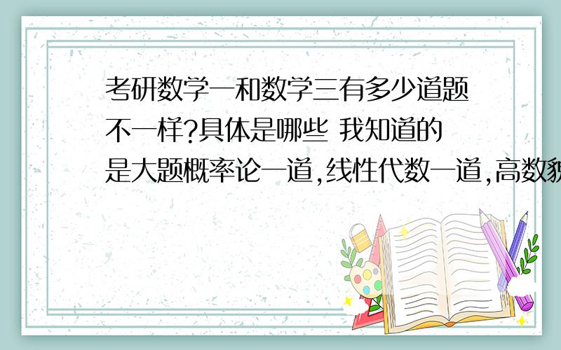 考研数学一和数学三有多少道题不一样?具体是哪些 我知道的是大题概率论一道,线性代数一道,高数貌似考研数学一和数学三有多少道题不一样?具体是哪些我知道的是大题概率论一道,线性代