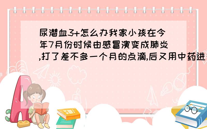 尿潜血3+怎么办我家小孩在今年7月份时候由感冒演变成肺炎,打了差不多一个月的点滴,后又用中药进行调理,肺炎终于治好了.可之后一次尿常规检查,却是隐血+,看了很多医生,说是肾炎,吃了补