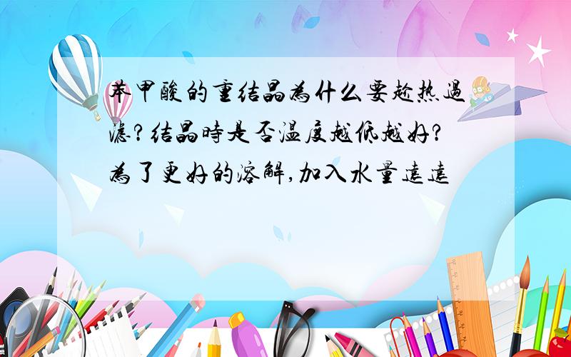 苯甲酸的重结晶为什么要趁热过滤?结晶时是否温度越低越好?为了更好的溶解,加入水量远远