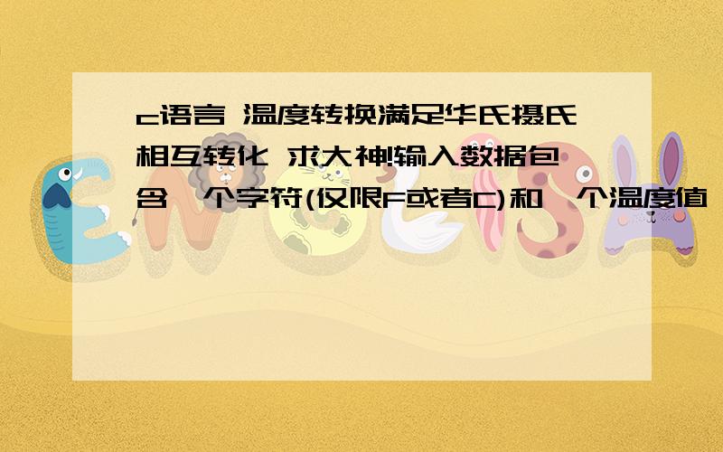 c语言 温度转换满足华氏摄氏相互转化 求大神!输入数据包含一个字符(仅限F或者C)和一个温度值,字符F或者C分别表示对应的温度是华氏温度或摄氏温度.请计算并输出转换后的另外一种温度,输