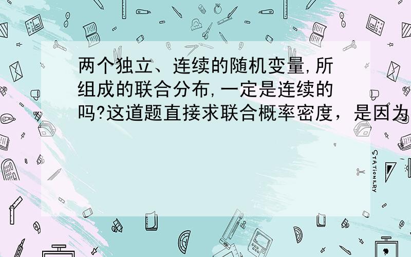 两个独立、连续的随机变量,所组成的联合分布,一定是连续的吗?这道题直接求联合概率密度，是因为二者联合 肯定为连续型？？？