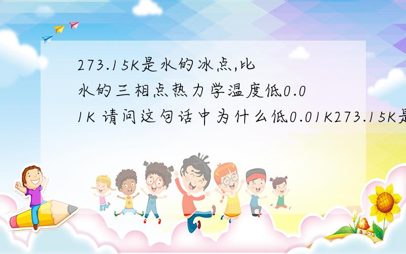 273.15K是水的冰点,比水的三相点热力学温度低0.01K 请问这句话中为什么低0.01K273.15K是水的冰点,比水的三相点热力学温度低0.01K 请问这句话中为什么低0.01K