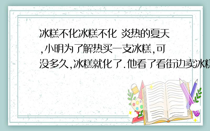 冰糕不化冰糕不化 炎热的夏天,小明为了解热买一支冰糕,可没多久,冰糕就化了.他看了看街边卖冰糕的用棉被将冰糕捂得非常严实,他就想：这不是让冰糕化得更快吗?怎样才能使冰糕化得慢些