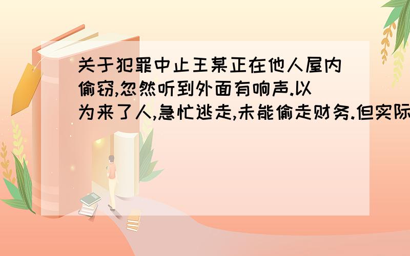 关于犯罪中止王某正在他人屋内偷窃,忽然听到外面有响声.以为来了人,急忙逃走,未能偷走财务.但实际上并没有人来,是风大引起的声音、请问,王某是属于犯罪中止吗?