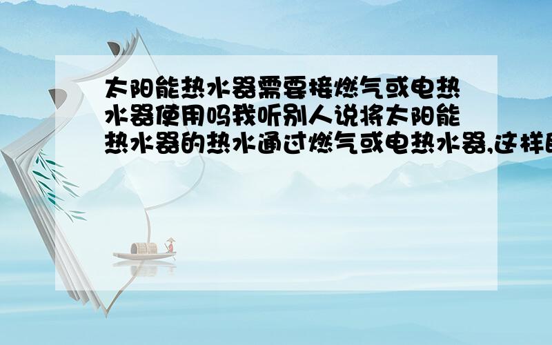 太阳能热水器需要接燃气或电热水器使用吗我听别人说将太阳能热水器的热水通过燃气或电热水器,这样既省电.同时也不受天气的影响.这样做好吗?