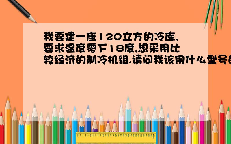 我要建一座120立方的冷库,要求温度零下18度,想采用比较经济的制冷机组.请问我该用什么型号的制冷机组?最好各个参数及报价一应俱全