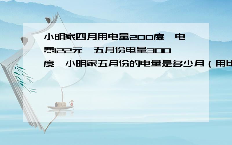 小明家四月用电量200度,电费122元,五月份电量300度,小明家五月份的电量是多少月（用比例知识解）