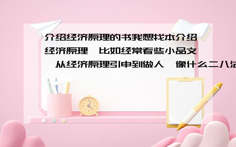 介绍经济原理的书我想找本介绍经济原理,比如经常看些小品文,从经济原理引申到做人,像什么二八法则,劣币驱除良币.我想找本介绍这种理论的书,而不是什么很深的理论.    或者说能有具体