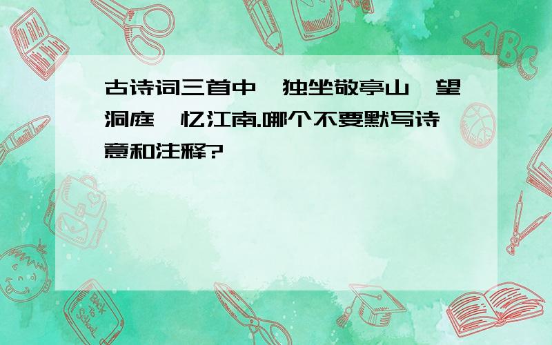 古诗词三首中,独坐敬亭山,望洞庭,忆江南.哪个不要默写诗意和注释?