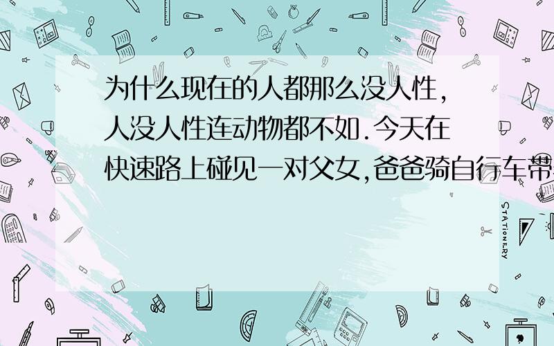 为什么现在的人都那么没人性,人没人性连动物都不如.今天在快速路上碰见一对父女,爸爸骑自行车带着女儿.一辆车高速行驶把他们挂了,他女儿伤的不轻都是血,父亲也受伤了.肇事司机停都没