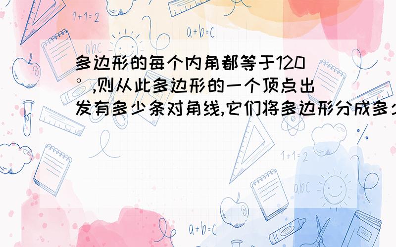 多边形的每个内角都等于120°,则从此多边形的一个顶点出发有多少条对角线,它们将多边形分成多少个三角形