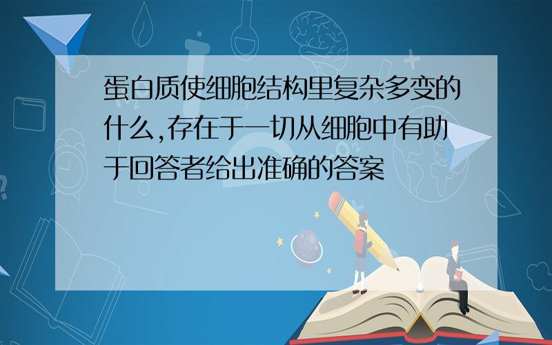 蛋白质使细胞结构里复杂多变的什么,存在于一切从细胞中有助于回答者给出准确的答案