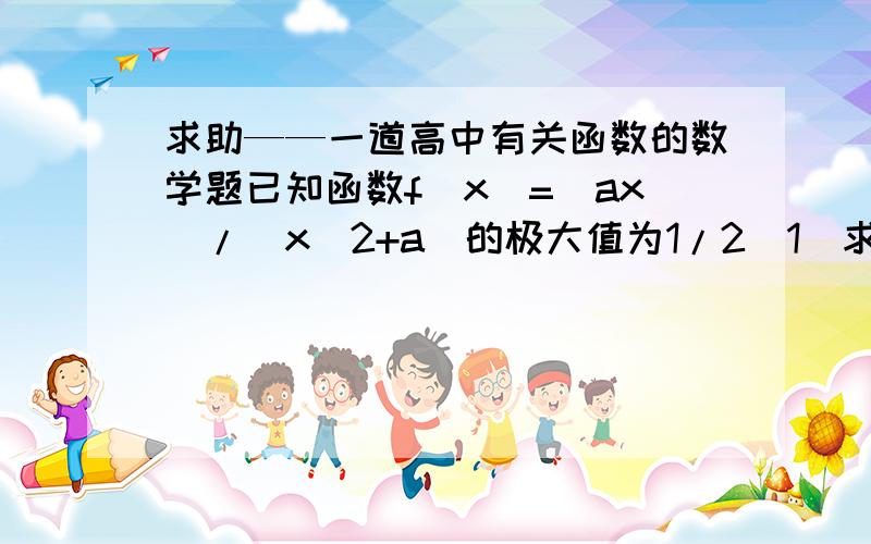 求助——一道高中有关函数的数学题已知函数f(x)=(ax)/(x^2+a)的极大值为1/2(1)求实数a的值（2）若f(x)在区间(m,2m-1)上为减函数,求实数m的取值范围（3）求函数f(x)的导数f'(x)的最大值与最小值重点