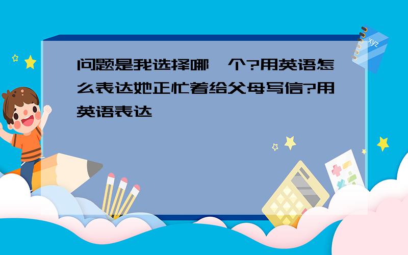 问题是我选择哪一个?用英语怎么表达她正忙着给父母写信?用英语表达