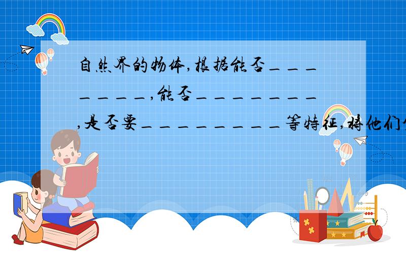 自然界的物体,根据能否_______,能否_______,是否要________等特征,将他们分为生物和非生物.