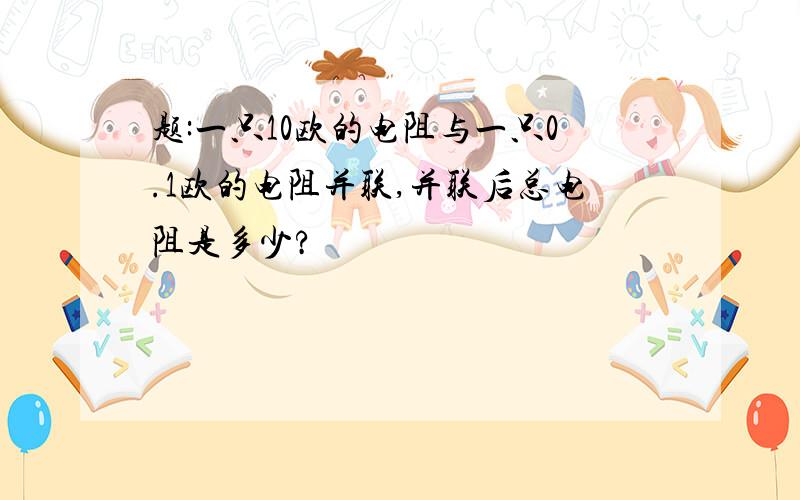 题:一只10欧的电阻与一只0.1欧的电阻并联,并联后总电阻是多少?