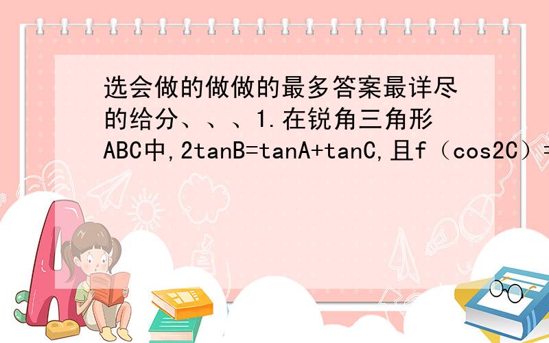 选会做的做做的最多答案最详尽的给分、、、1.在锐角三角形ABC中,2tanB=tanA+tanC,且f（cos2C）=cos(B+C-A),则f（x）=_2.定义在（0,+无穷）上的增函数的f（x）,且满足：f（xy）=f(x)+f(y),f(2)=1,则不等式f