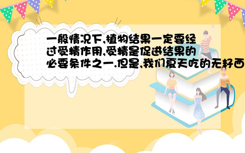 一般情况下,植物结果一定要经过受精作用,受精是促进结果的必要条件之一.但是,我们夏天吃的无籽西瓜和秋天吃的无核蜜橘,他们的果实又是怎样形成的呢?