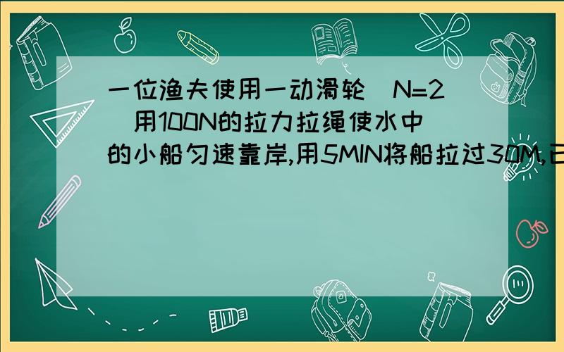 一位渔夫使用一动滑轮（N=2）用100N的拉力拉绳使水中的小船匀速靠岸,用5MIN将船拉过30M,已知船重1.8×10~3N,小船行进中受到的阻力是他所受重力的0.1倍.求（1）渔夫拉绳时做功的效率.（2）此装