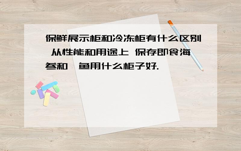 保鲜展示柜和冷冻柜有什么区别 从性能和用途上 保存即食海参和鲍鱼用什么柜子好.